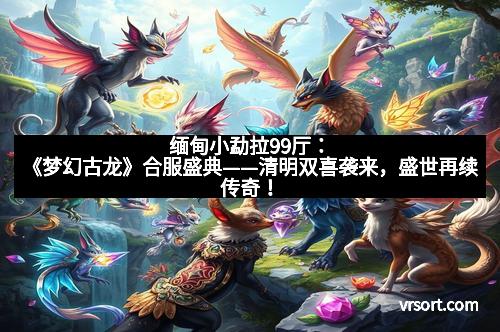 缅甸小勐拉99厅：《梦幻古龙》合服盛典——清明双喜袭来，盛世再续传奇！
