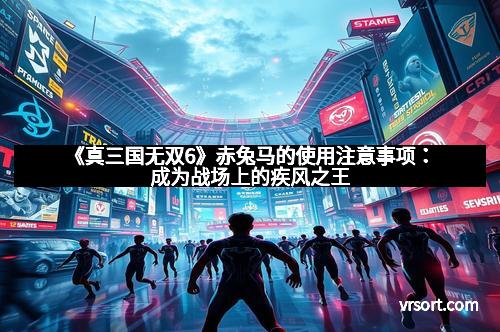 《真三国无双6》赤兔马的使用注意事项：成为战场上的疾风之王